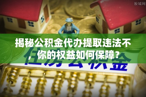 松阳揭秘公积金代办提取违法不，你的权益如何保障？